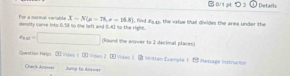 □0/1 pt つ 3 i Details 
For a normal variable Xsim N(mu =78, sigma =16.8) , find x_0.42 , the value that divides the area under the 
density curve into 0.58 to the left and 0.42 to the right.
x_0.42=□ (Round the answer to 2 decimal places) 
Question Help: D Video 1 Video 2 * Video 3 Written Example 1 Message instructor 
Check Answer Jump to Answer