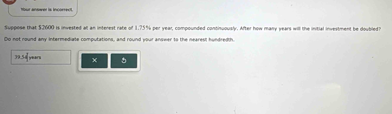 Your answer is incorrect. 
Suppose that $2600 is invested at an interest rate of 1.75% per year, compounded continuous/y. After how many years will the initial investment be doubled? 
Do not round any intermediate computations, and round your answer to the nearest hundredth.
39. 54 years 5 
×