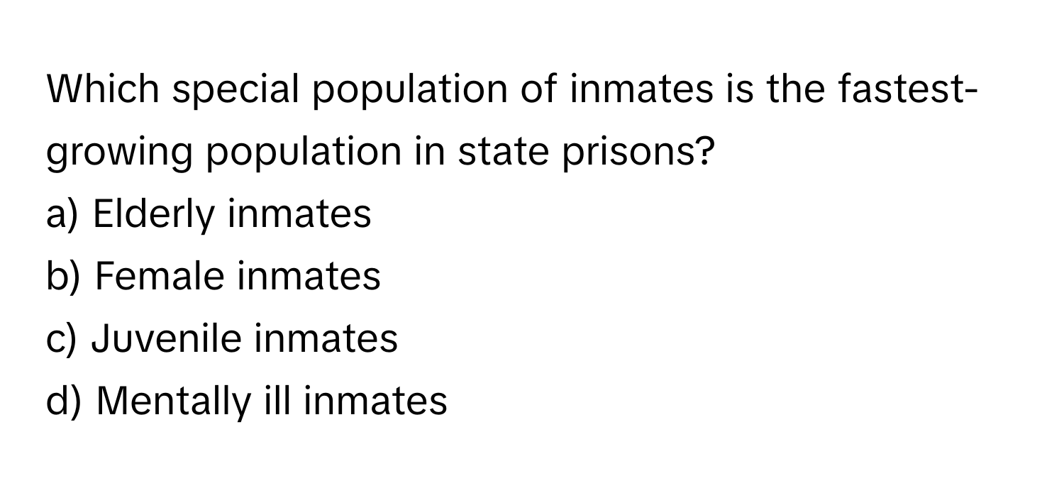 Which special population of inmates is the fastest-growing population in state prisons? 

a) Elderly inmates
b) Female inmates
c) Juvenile inmates
d) Mentally ill inmates