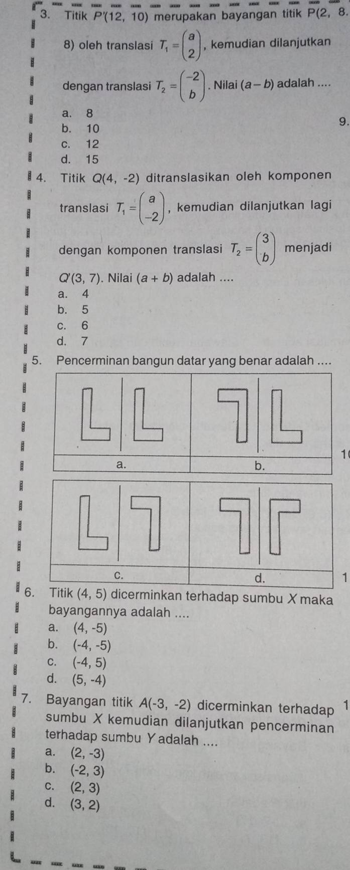 Titik P'(12,10) merupakan bayangan titik P(2, 8.
8) oleh translasi T_1=beginpmatrix a 2endpmatrix , kemudian dilanjutkan
dengan translasi T_2=beginpmatrix -2 bendpmatrix. Nilai (a-b) adalah ....
a. 8
b. 10
9.
c. 12
d. 15
4. Titik Q(4,-2) ditranslasikan oleh komponen
translasi T_1=beginpmatrix a -2endpmatrix , kemudian dilanjutkan lagi
dengan komponen translasi T_2=beginpmatrix 3 bendpmatrix menjadi
Q'(3,7) ). Nilai (a+b) adalah ....
a. 4
b. 5
c. 6
d. 7
5. Pencerminan bangun datar yang benar adalah ....
1
C.
d.
1
6. Titik (4,5) dicerminkan terhadap sumbu X maka
bayangannya adalah ....
a. (4,-5)
b. (-4,-5)
C. (-4,5)
d. (5,-4)
7. Bayangan titik A(-3,-2) dicerminkan terhadap 
sumbu X kemudian dilanjutkan pencerminan
terhadap sumbu Y adalah ....
a. (2,-3)
b. (-2,3)
C. (2,3)
d. (3,2)