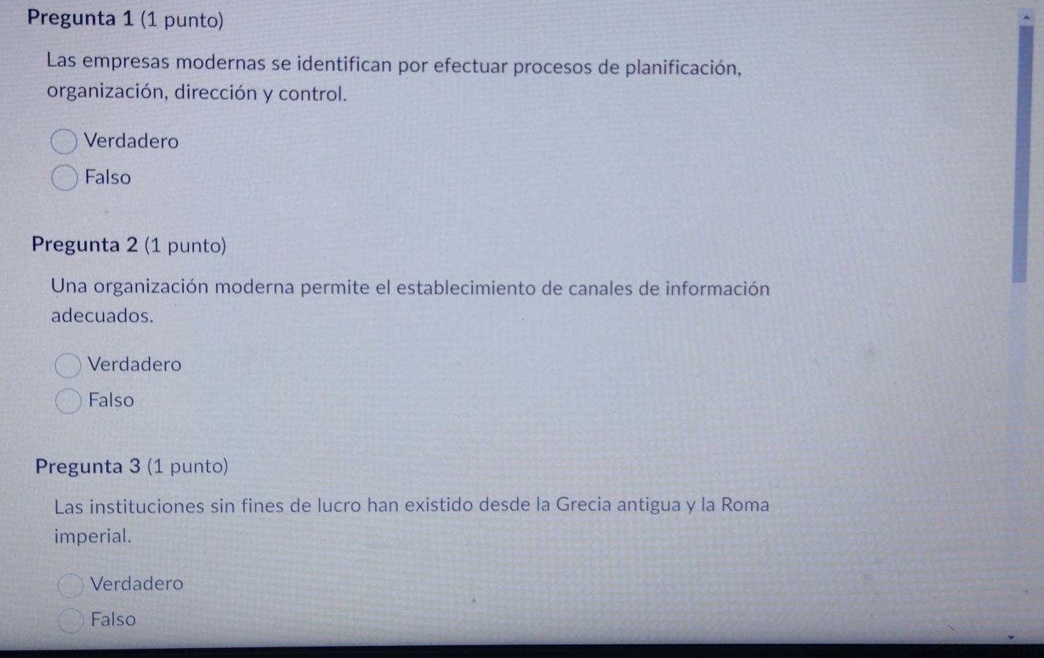 Pregunta 1 (1 punto)
Las empresas modernas se identifican por efectuar procesos de planificación,
organización, dirección y control.
Verdadero
Falso
Pregunta 2 (1 punto)
Una organización moderna permite el establecimiento de canales de información
adecuados.
Verdadero
Falso
Pregunta 3 (1 punto)
Las instituciones sin fines de lucro han existido desde la Grecia antigua y la Roma
imperial.
Verdadero
Falso