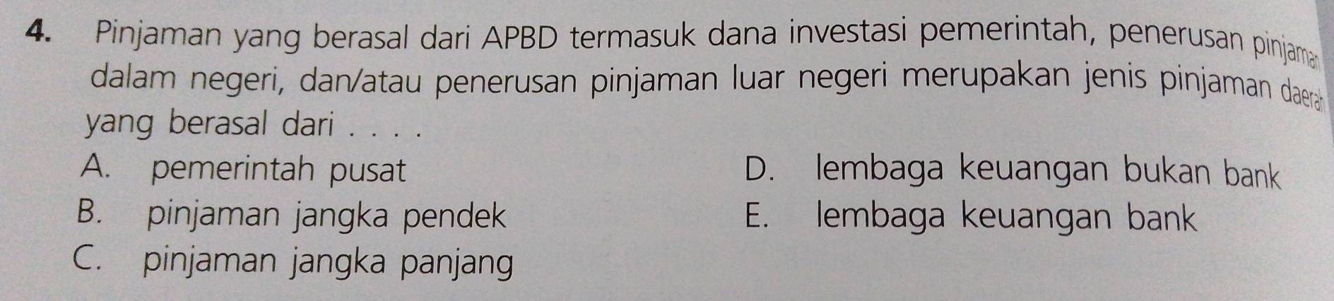 Pinjaman yang berasal dari APBD termasuk dana investasi pemerintah, penerusan pinjam
dalam negeri, dan/atau penerusan pinjaman luar negeri merupakan jenis pinjaman daera
yang berasal dari . . . .
A. pemerintah pusat D. lembaga keuangan bukan bank
B. pinjaman jangka pendek E. lembaga keuangan bank
C. pinjaman jangka panjang