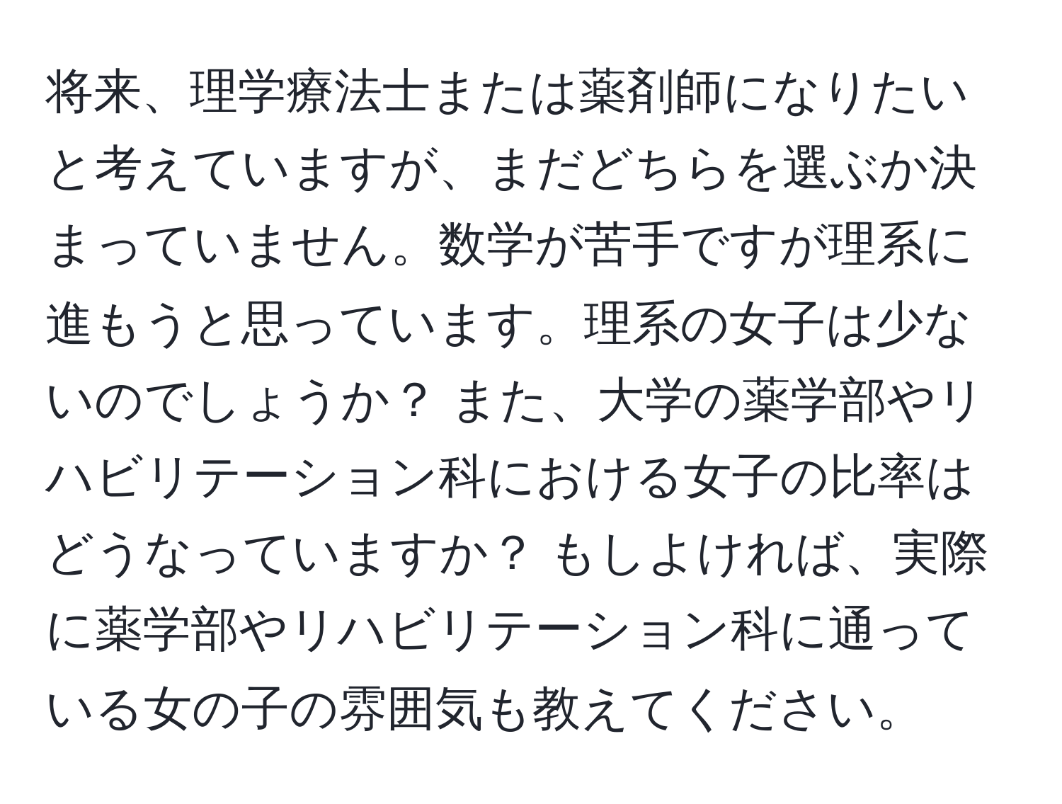 将来、理学療法士または薬剤師になりたいと考えていますが、まだどちらを選ぶか決まっていません。数学が苦手ですが理系に進もうと思っています。理系の女子は少ないのでしょうか？ また、大学の薬学部やリハビリテーション科における女子の比率はどうなっていますか？ もしよければ、実際に薬学部やリハビリテーション科に通っている女の子の雰囲気も教えてください。