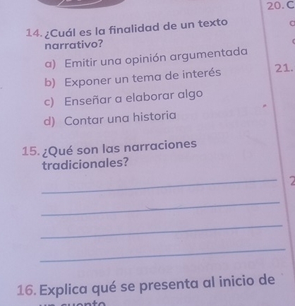 ¿Cuál es la finalidad de un texto
narrativo?
a) Emitir una opinión argumentada
b) Exponer un tema de interés
21.
c) Enseñar a elaborar algo
d) Contar una historia
15. ¿Qué son las narraciones
tradicionales?
_
2
_
_
_
16. Explica qué se presenta al inicio de