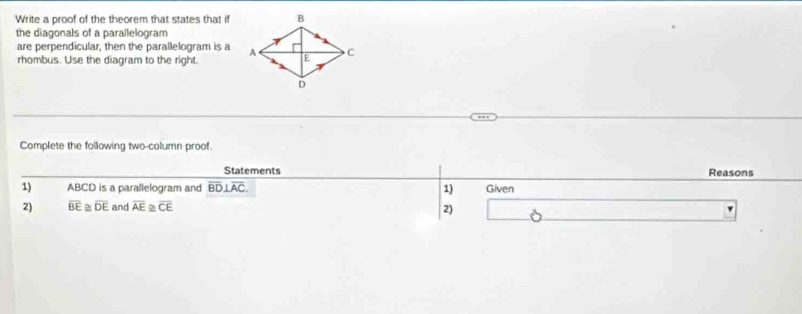 Write a proof of the theorem that states that if 
the diagonals of a parallelogram 
are perpendicular, then the parallelogram is a 
rhombus. Use the diagram to the right 
Complete the following two-column proof. 
Statements Reasons 
1) ABCD is a parallelogram and overline BD⊥ overline AC. 1) Given 
2) overline BE≌ overline DE and overline AE≌ overline CE 2)