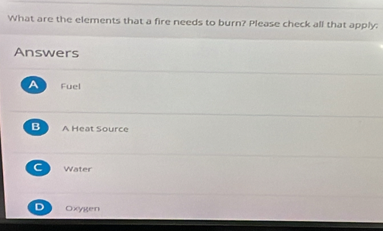 What are the elements that a fire needs to burn? Please check all that apply:
Answers
A Fuel
B A Heat Source
C Water
Oxygen