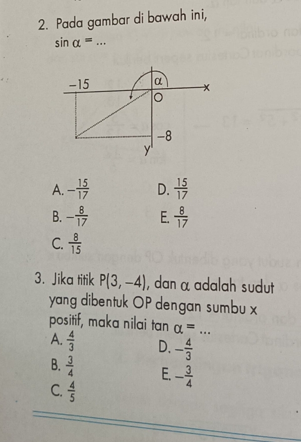 Pada gambar di bawah ini,
_ sin alpha =
-15
α
x
-8
y '
A. - 15/17   15/17 
D.
B. - 8/17  E.  8/17 
C.  8/15 
3. Jika titik P(3,-4) , dan α adalah sudut
yang dibentuk OP dengan sumbu x
positif, maka nilai tan alpha = _
A.  4/3 
D. - 4/3 
B.  3/4 
E. - 3/4 
C.  4/5 