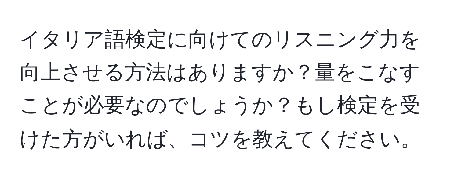 イタリア語検定に向けてのリスニング力を向上させる方法はありますか？量をこなすことが必要なのでしょうか？もし検定を受けた方がいれば、コツを教えてください。