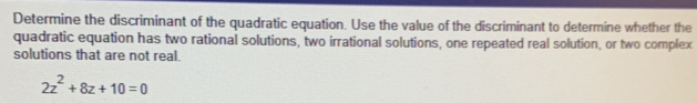 Determine the discriminant of the quadratic equation. Use the value of the discriminant to determine whether the 
quadratic equation has two rational solutions, two irrational solutions, one repeated real solution, or two complex 
solutions that are not real.
2z^2+8z+10=0