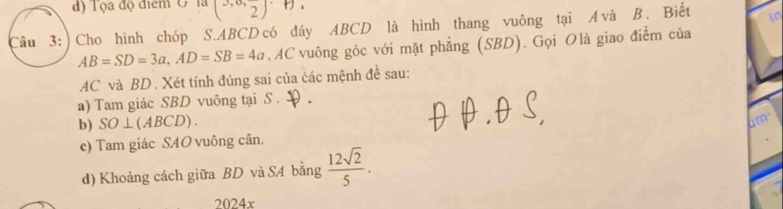 đ) Tọa độ điểm G ' là (3,0,frac 2)
Câu 3: ) Cho hình chóp S. ABCD có đáy ABCD là hình thang vuông tại A và B. Biết in
AB=SD=3a, AD=SB=4a , AC vuông góc với mặt phẳng (SBD). Gọi Olà giao điểm của
AC và BD. Xét tính đúng sai của các mệnh đề sau: 
a) Tam giác SBD vuông tại S . 
b) SO⊥(ABCD). 
a 
c) Tam giác SAO vuông cân. 
d) Khoảng cách giữa BD và S4 bằng  12sqrt(2)/5 . 
2024x