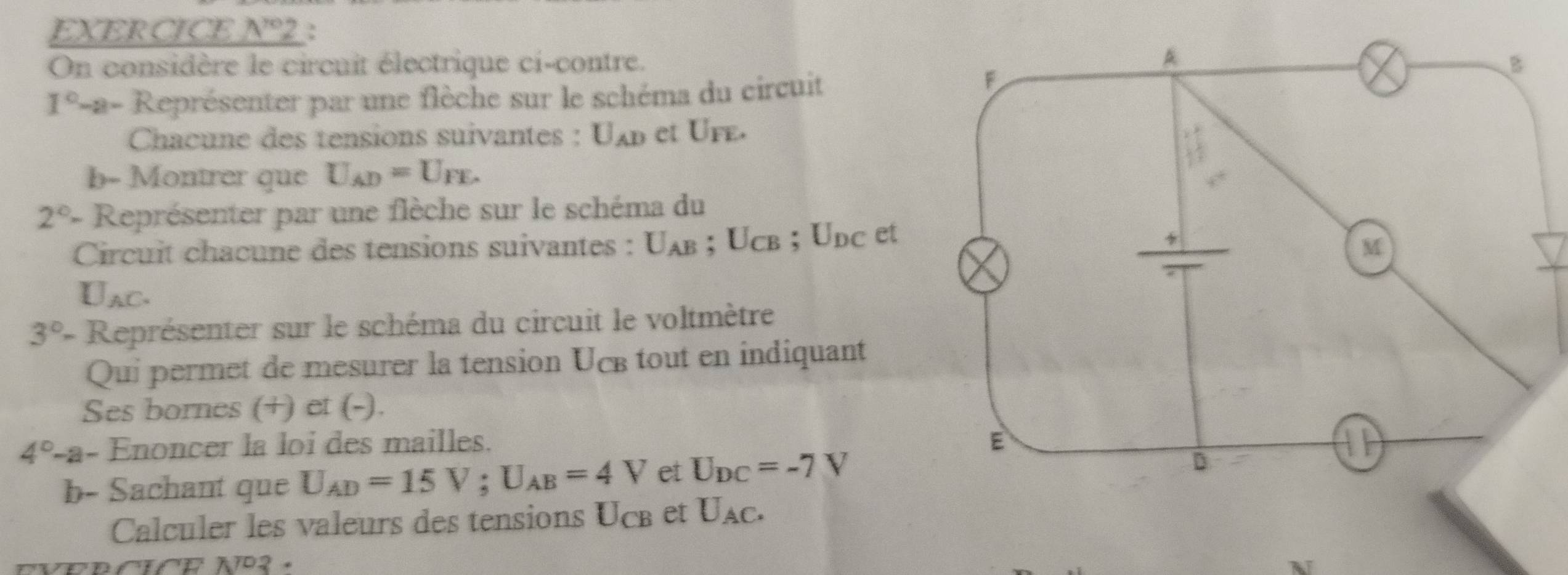 EXERCICE _ N^(10)2 , 
On considère le circuit électrique ci-contre.
1^0-a- Représenter par une flèche sur le schéma du circuit 
Chacune des tensions suivantes : U_AD et Ufe. 
b- Montrer que U_AD=U_FE.
2°- Représenter par une flèche sur le schéma du 
Circuit chacune des tensions suivantes : U_AB; Ucb; Udc et
U_AC.
3°- Représenter sur le schéma du circuit le voltmètre 
Qui permet de mesurer la tension UcB tout en indiquant 
Ses bornes (+) et (-).
4°-a- Enoncer la loi des mailles. 
b- Sachant que U_AD=15V; U_AB=4V et U_DC=-7V
Calculer les valeurs des tensions Ucß et U_AC. 
702 .