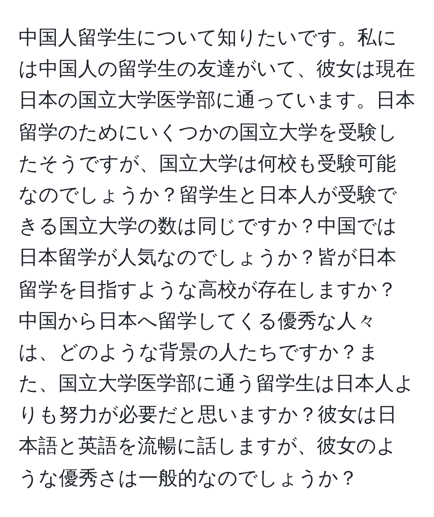 中国人留学生について知りたいです。私には中国人の留学生の友達がいて、彼女は現在日本の国立大学医学部に通っています。日本留学のためにいくつかの国立大学を受験したそうですが、国立大学は何校も受験可能なのでしょうか？留学生と日本人が受験できる国立大学の数は同じですか？中国では日本留学が人気なのでしょうか？皆が日本留学を目指すような高校が存在しますか？中国から日本へ留学してくる優秀な人々は、どのような背景の人たちですか？また、国立大学医学部に通う留学生は日本人よりも努力が必要だと思いますか？彼女は日本語と英語を流暢に話しますが、彼女のような優秀さは一般的なのでしょうか？