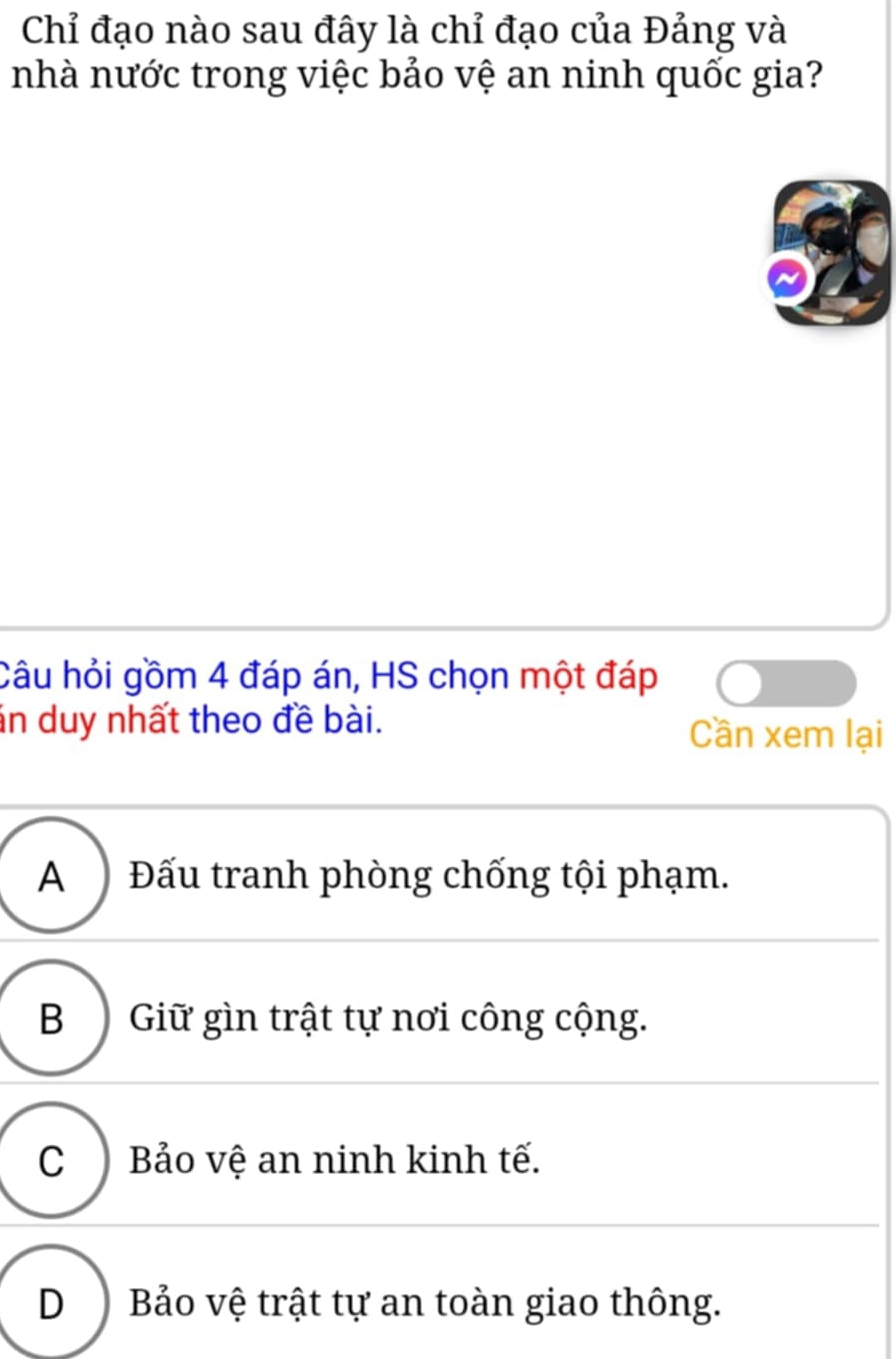 Chỉ đạo nào sau đây là chỉ đạo của Đảng và
nhà nước trong việc bảo vệ an ninh quốc gia?
Câu hỏi gồm 4 đáp án, HS chọn một đáp
án duy nhất theo đề bài. Cần xem lại
A ) Đấu tranh phòng chống tội phạm.
B ) Giữ gìn trật tự nơi công cộng.
C ) Bảo vệ an ninh kinh tế.
D) Bảo vệ trật tự an toàn giao thông.