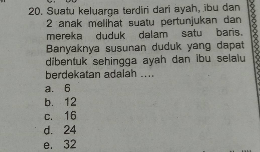 Suatu keluarga terdiri dari ayah, ibu dan
2 anak melihat suatu pertunjukan dan
mereka duduk dalam satu baris.
Banyaknya susunan duduk yang dapat
dibentuk sehingga ayah dan ibu selalu
berdekatan adalah ....
a. 6
b. 12
c. 16
d. 24
e. 32