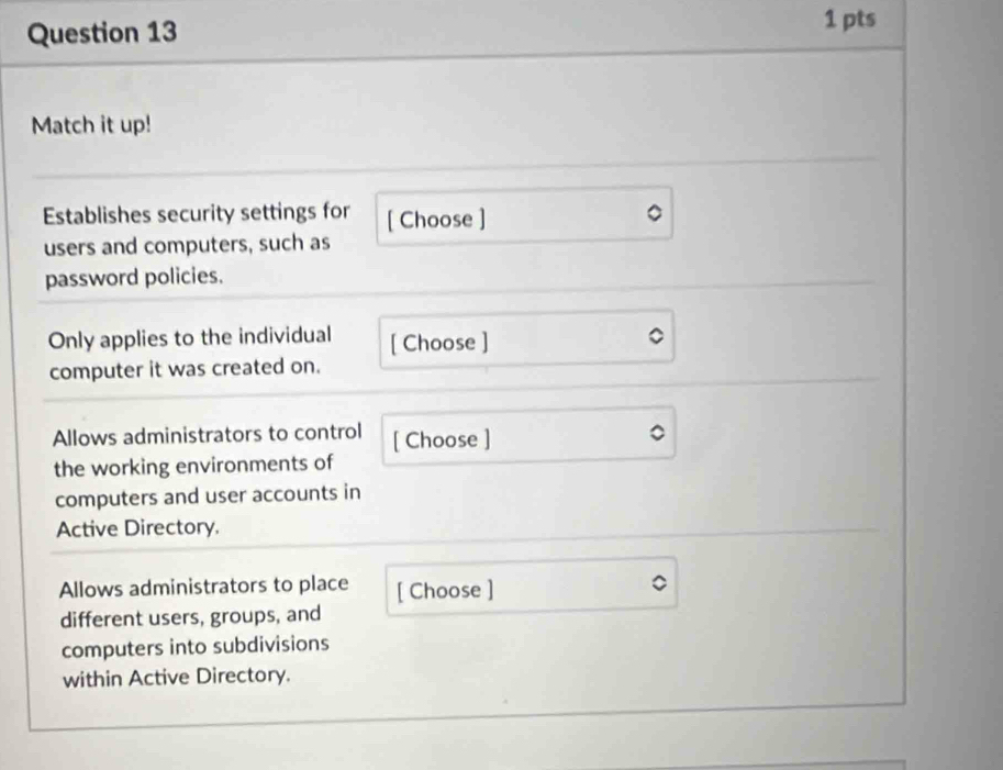 Match it up! 
Establishes security settings for [ Choose ] 
users and computers, such as 
password policies. 
Only applies to the individual [ Choose ] 
computer it was created on. 
Allows administrators to control [ Choose ] 
the working environments of 
computers and user accounts in 
Active Directory. 
Allows administrators to place [ Choose ] 
different users, groups, and 
computers into subdivisions 
within Active Directory.