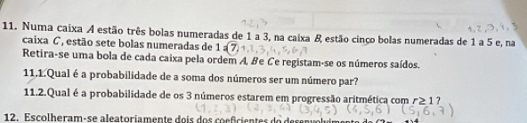 Numa caixa A estão três bolas numeradas de 1 a 3, na caixa & estão cinço bolas numeradas de 1 a 5 e, na 
caixa C, estão sete bolas numeradas de 1=(7)
Retira-se uma bola de cada caixa pela ordem A, Be Ce registam-se os números saídos. 
11.1.Qual é a probabilidade de a soma dos números ser um número par? 
11.2.Qual é a probabilidade de os 3 números estarem em progressão aritmética com r≥ 1? 
12. E s colh eram-se aleatoria mente do is do s co e fcien tes do de s en v o l vi