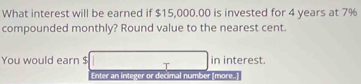 What interest will be earned if $15,000.00 is invested for 4 years at 7%
compounded monthly? Round value to the nearest cent. 
You would earn $ in interest.
7
Enter an integer or decimal number [more..]