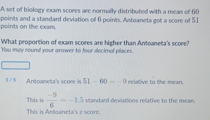 A set of biology exam scores are normally distributed with a mean of 60
points and a standard deviation of 6 points. Antoaneta got a score of 51
points on the exam.
What proportion of exam scores are higher than Antoaneta's score?
You may round your answer to four decimal places.
1 / 5 Antoaneta's score is 51-60=-9 relative to the mean.
This is  (-9)/6 =-1.5 standard deviations relative to the mean.
This is Antoaneta's z-score.