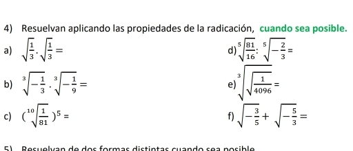 Resuelvan aplicando las propiedades de la radicación, cuando sea posible. 
a) sqrt(frac 1)3· sqrt(frac 1)3= sqrt[5](frac 81)16:sqrt[5](-frac 2)3=
d 
b) sqrt[3](-frac 1)3· sqrt[3](-frac 1)9= sqrt[3](sqrt frac 1)4096=
e 
c) (sqrt[10](frac 1)81)^5= sqrt(-frac 3)5+sqrt(-frac 5)3=
f)