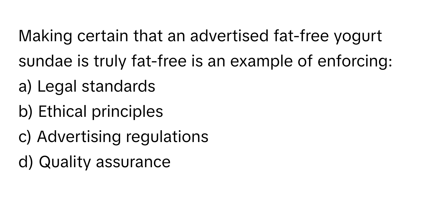 Making certain that an advertised fat-free yogurt sundae is truly fat-free is an example of enforcing:

a) Legal standards 
b) Ethical principles 
c) Advertising regulations 
d) Quality assurance