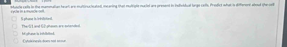 Multigle Charce 1 poin
Muscle cells in the mammalian heart are multinucleated, meaning that multiple nuclei are present in individual large cells. Predict what is different about the cell
cycle in a muscle cell.
S phase is inhibited.
The G1 and G2 phases are extended.
M phase is inhibited.
Cytokinesis does not occur.