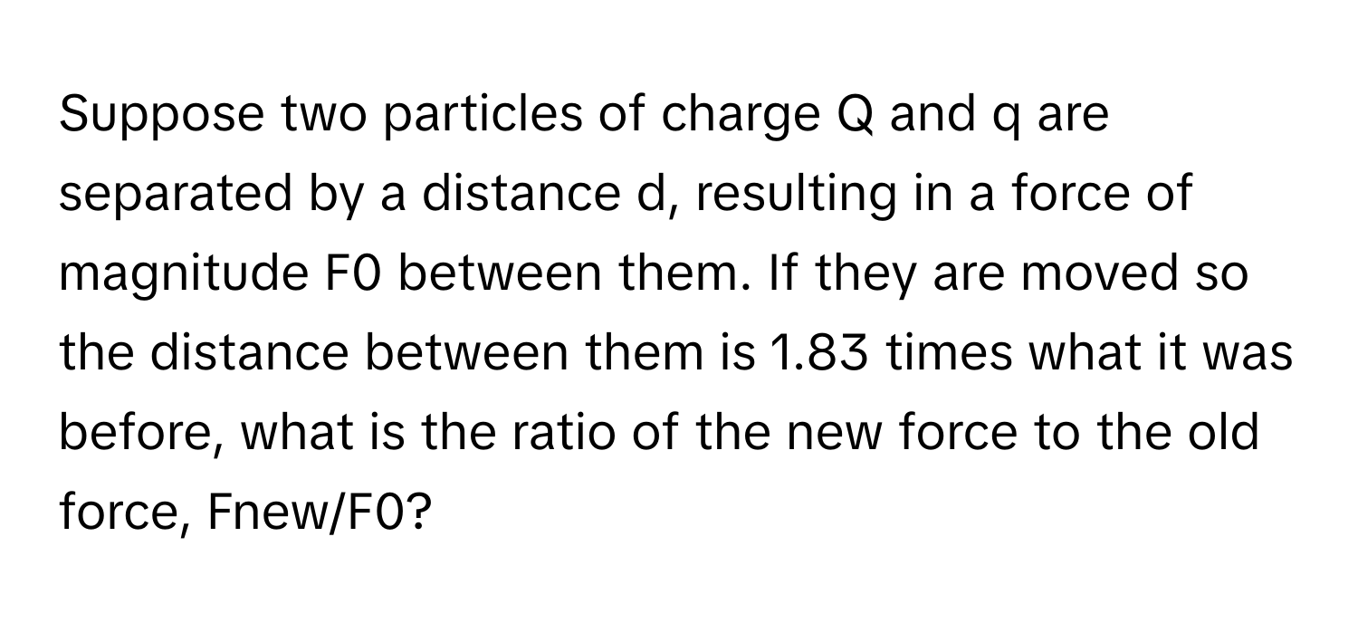 Suppose two particles of charge Q and q are separated by a distance d, resulting in a force of magnitude F0 between them. If they are moved so the distance between them is 1.83 times what it was before, what is the ratio of the new force to the old force, Fnew/F0?