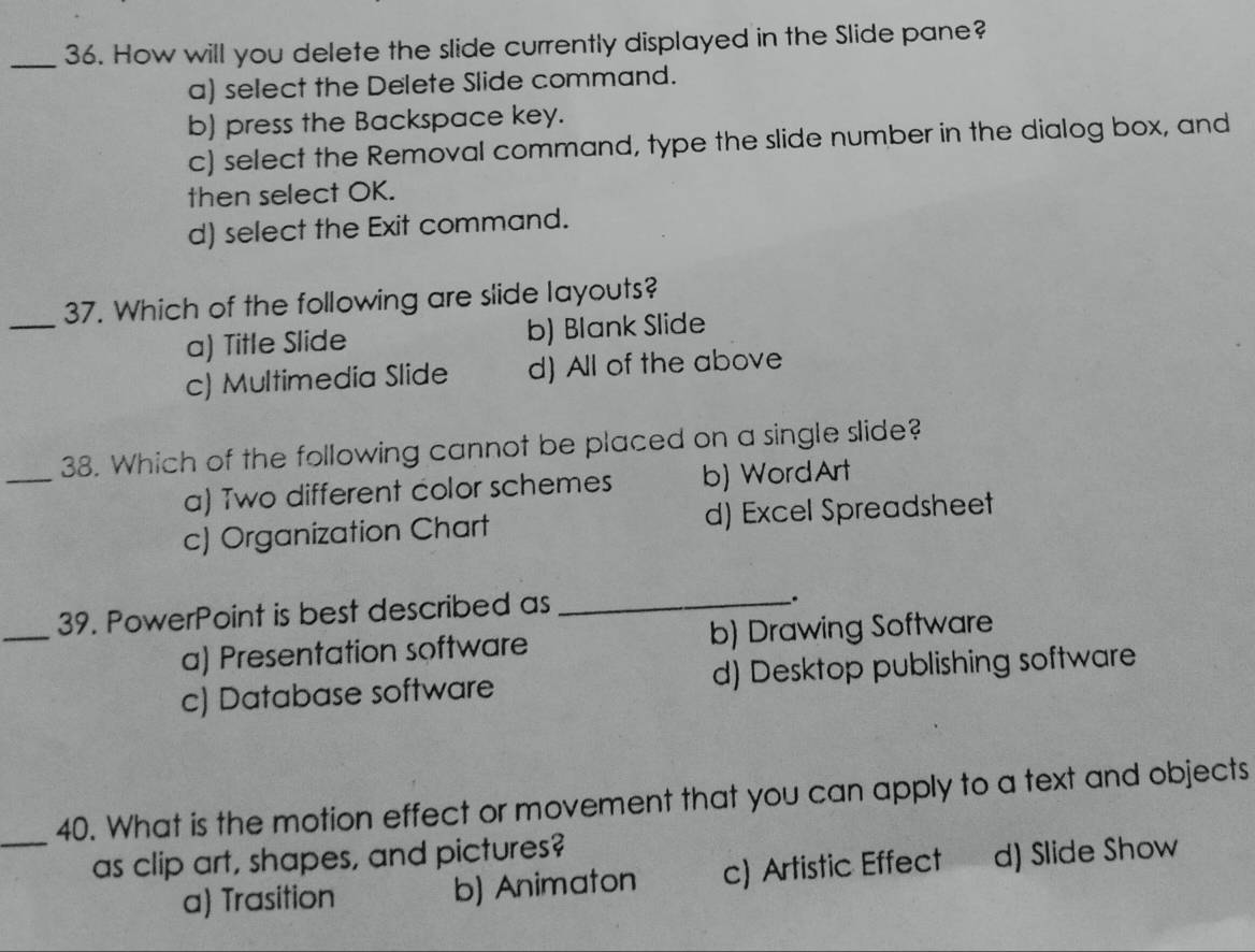 How will you delete the slide currently displayed in the Slide pane?
a) select the Delete Slide command.
b) press the Backspace key.
c) select the Removal command, type the slide number in the dialog box, and
then select OK.
d) select the Exit command.
_
37. Which of the following are slide layouts?
a) Title Slide b) Blank Slide
c) Multimedia Slide d) All of the above
_
38. Which of the following cannot be placed on a single slide?
a) Two different color schemes b) WordArt
c) Organization Chart d) Excel Spreadsheet
39. PowerPoint is best described as_
.
_
a) Presentation software b) Drawing Software
c) Database software d) Desktop publishing software
_
40. What is the motion effect or movement that you can apply to a text and objects
as clip art, shapes, and pictures?
a) Trasition b) Animaton c) Artistic Effect d) Slide Show