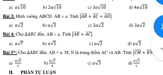 a) asqrt(10) b) 2asqrt(10) c) 3asqrt(10) d) 4asqrt(10)
Bài 3: Hình vuông ABCD. AB=a , Tính |vector AB+vector AC+vector AD|
a) asqrt(2) b) asqrt(3) c) 2asqrt(2) d) 3asqrt(2)
Bài 4: Cho △ ABC đều. AB=a. Tính |vector AB+vector AC|
a) asqrt(7) b) asqrt(5) c) asqrt(2) d) asqrt(3)
Bài 5^1 *: Cho △ ABC đều. AB=a 1. M, N là trung điểm AC và AB. Tính |vector CM+vector BN
a)  asqrt(3)/2  b)  asqrt(3)/4  c) asqrt(3) d)  asqrt(3)/6 
II. phần tự luận