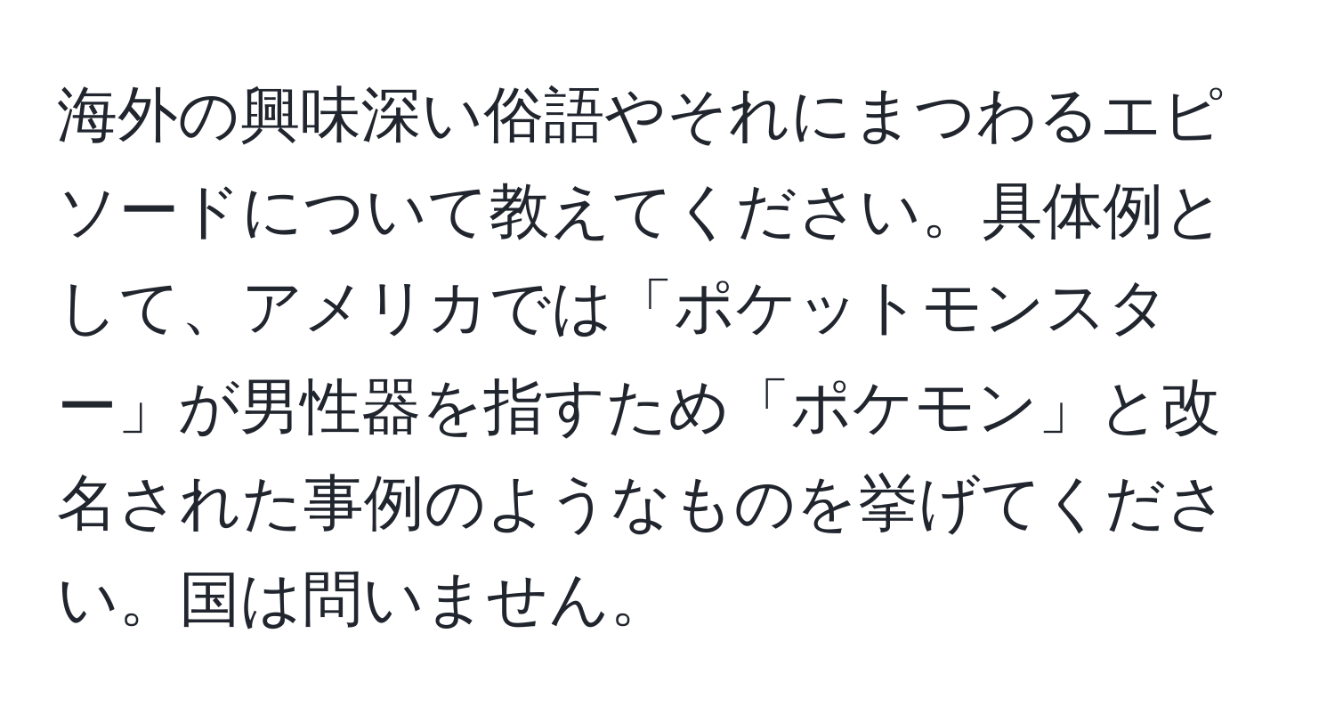 海外の興味深い俗語やそれにまつわるエピソードについて教えてください。具体例として、アメリカでは「ポケットモンスター」が男性器を指すため「ポケモン」と改名された事例のようなものを挙げてください。国は問いません。