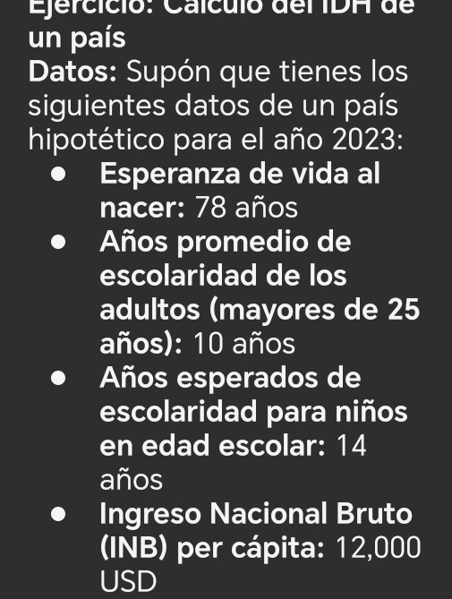 Caículó del IDH de 
un país 
Datos: Supón que tienes los 
siguientes datos de un país 
hipotético para el año 2023: 
Esperanza de vida al 
nacer: 78 años 
Años promedio de 
escolaridad de los 
adultos (mayores de 25
años): 10 años 
Años esperados de 
escolaridad para niños 
en edad escolar: 14
años 
Ingreso Nacional Bruto 
(INB) per cápita: 12,000
USD