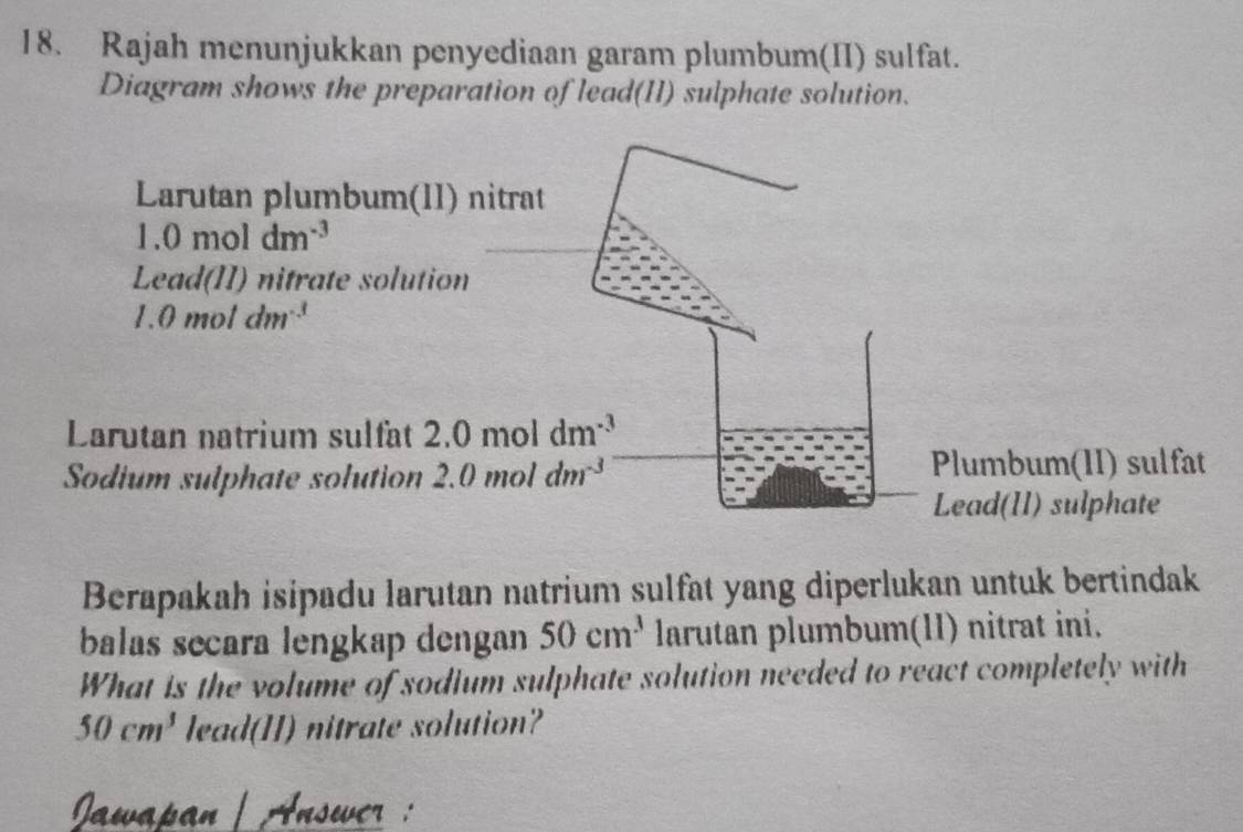 Rajah menunjukkan penyediaan garam plumbum(II) sulfat. 
Diagram shows the preparation of lead(II) sulphate solution. 
Larutan plumbum(II) nitrat
1.0moldm^(-3)
Lead(II) nitrate solution
1.0moldm^(-3)
Larutan natrium sulfat 2.0moldm^(-3)
Sodium sulphate solution 2.0moldm^(-3) Plumbum(II) sulfat 
Lead(1I) sulphate 
Berapakah isipadu larutan natrium sulfat yang diperlukan untuk bertindak 
balas secara lengkap dengan 50cm^3 larutan plumbum(1I) nitrat ini. 
What is the volume of sodium sulphate solution needed to react completely with
50cm^3 lead(II) nitrate solution? 
Jawapan | Answer