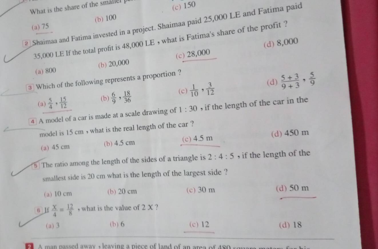 What is the share of the smallel p
(a) 75 (b) 100 (c) 150
2 Shaimaa and Fatima invested in a project. Shaimaa paid 25,000 LE and Fatima paid
35,000 LE If the total profit is 48,000 LE , what is Fatima's share of the profit ?
(d) 8,000
(a) 800 (b) 20,000 (c) 28,000
3 Which of the following represents a proportion ?
(c)  1/10 ,  3/12  (d)  (5+3)/9+3 ,  5/9 
(a)  5/4 ,  15/12 
(b)  6/9 ,  18/36 
4] A model of a car is made at a scale drawing of 1:30 , if the length of the car in the
model is 15 cm , what is the real length of the car ?
(a) 45 cm (b) 4.5 cm (c) 4.5 m (d) 450 m
5 The ratio among the length of the sides of a triangle is 2:4:5 , if the length of the
smallest side is 20 cm what is the length of the largest side ?
(a) 10 cm (b) 20 cm (c) 30 m (d) 50 m
6 If  X/4 = 12/8  , what is the value of 2 X ?
(a) 3 (b) 6 (c) 12 (d) 18
A man passed away , leaving a piece of land of an area of 480 sou