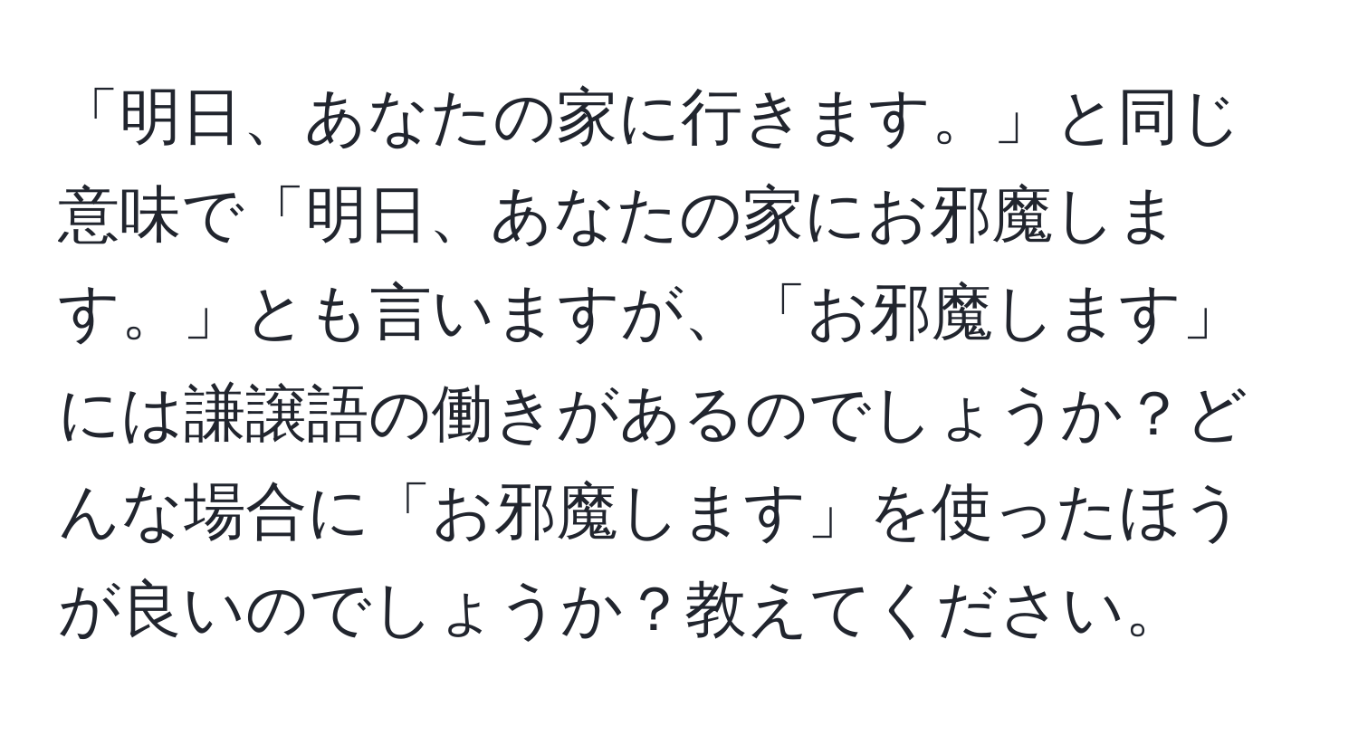 「明日、あなたの家に行きます。」と同じ意味で「明日、あなたの家にお邪魔します。」とも言いますが、「お邪魔します」には謙譲語の働きがあるのでしょうか？どんな場合に「お邪魔します」を使ったほうが良いのでしょうか？教えてください。