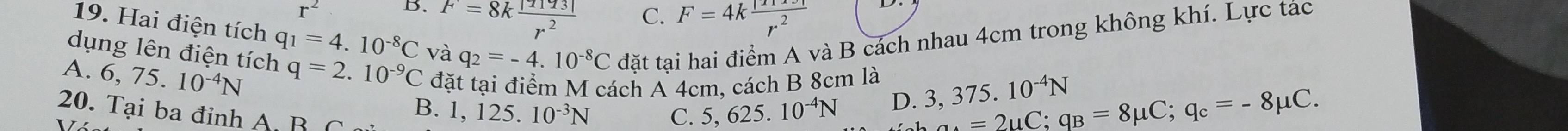 r^2
B. F=8k |TIT3|/r^2 
C. F=4k |11x|/r^2 
19. Hai điện tích q_1=4.10^(-8)C và
dụng lên điện tích q_2=-4.10^(-8)C đặt tại hai điểm A và B cách nhau 4cm trong không khí. Lực tác
A. 6,75.10^(-4)N q=2.10^(-9)C đặt tại điểm M cách A 4cm, cách B 8cm là 3,375.10^(-4)N
B. 1,125. 10^(-3)N C. 5,625. 10^(-4)N
D. =2uC; q_B=8mu C; q_c=-8mu C. 
20. Tại ba đỉnh A B C
V