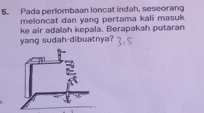 Pada perlombaan loncat indah, seseorang 
meloncat dan yang pertama kali masuk . 
ke air adalah kepala. Berapakah putaran 
yang sudah dibuatnya?