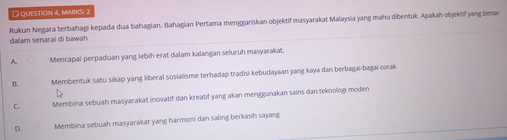 ￥ QUESTION 4, MARKS: 2
Rukun Negara terbahagi kepada dua bahagian. Bahagian Pertama menggariskan objektif masyarakat Malaysia yang mahu dibentuk. Apakah objektif yang benar
dalam senarai di bawah
A. Mencapai perpaduan yang lebih erat dalam kalangan seluruh masyarakat,
B. Membentuk satu sikap yang liberal sosialisme terhadap tradisi kebudayaan yang kaya dan berbagai-bagai corak
C. Membina sebuah masyarakat inovatif dan kreatif yang akan menggunakan sains dan teknologi moden
D. Membina sebuah masyarakat yang harmoni dan saling berkasih sayang