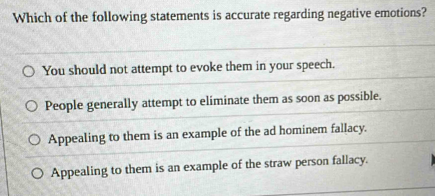 Which of the following statements is accurate regarding negative emotions?
You should not attempt to evoke them in your speech.
People generally attempt to eliminate them as soon as possible.
Appealing to them is an example of the ad hominem fallacy.
Appealing to them is an example of the straw person fallacy.