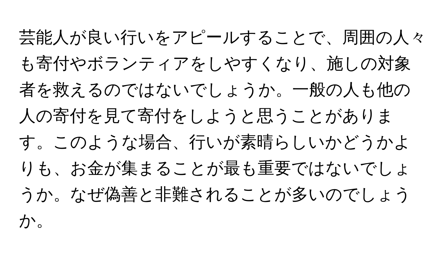 芸能人が良い行いをアピールすることで、周囲の人々も寄付やボランティアをしやすくなり、施しの対象者を救えるのではないでしょうか。一般の人も他の人の寄付を見て寄付をしようと思うことがあります。このような場合、行いが素晴らしいかどうかよりも、お金が集まることが最も重要ではないでしょうか。なぜ偽善と非難されることが多いのでしょうか。