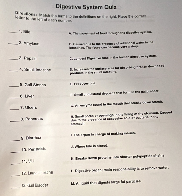 Digestive System Quiz
Directions: Match the terms to the definitions on the right. Place the correct
letter to the left of each number.
_1. Bile
A. The movement of food through the digestive system.
_2. Amylase
B. Caused due to the presence of additional water in the
intestines. The feces can become very watery.
_3. Pepsin
C. Longest Digestive tube in the human digestive system.
_4. Small Intestine D. Increases the surface area for absorbing broken down food
products in the small intestine.
_5. Gall Stones E. Produces bile.
_6. Liver F. Small cholesterol deposits that form in the gallbladder.
_7. Ulcers G. An enzyme found in the mouth that breaks down starch.
_
8. Pancreas H. Small pores or openings in the lining of the stomach. Caused
due to the presence of excessive acid or bacteria in the
stomach.
_
9. Diarrhea l. The organ in charge of making insulin.
_
10. Peristalsis J. Where bile is stored.
_
11. Villi K. Breaks down proteins into shorter polypeptide chains.
_
12. Large Intestine L. Digestive organ; main responsibility is to remove water.
_
13. Gall Bladder M. A liquid that digests large fat particles.