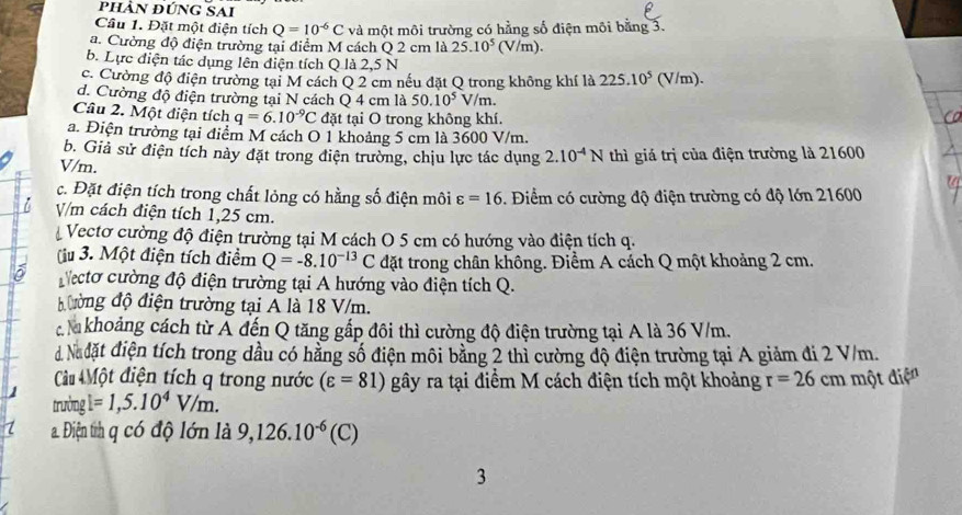 phần đúng Sai
Câu 1. Đặt một điện tích Q=10^(-6)C và một môi trường có hằng số điện môi bằng 3.
a. Cường độ điện trường tại điểm M cách Q 2 cm là 25.10^5(V/m).
b. Lực điện tác dụng lên điện tích Q là 2,5 N
c. Cường độ điện trường tại M cách Q 2 cm nếu đặt Q trong không khí là 225.10^5 (V/m).
d. Cường độ điện trường tại N cách Q 4 cm là 50.10^5V/m.
Câu 2. Một điện tích q=6.10^(-9)C đặt tại O trong không khí.
a. Điện trường tại điểm M cách O 1 khoảng 5 cm là 3600 V/m.
b. Giả sử điện tích này đặt trong điện trường, chịu lực tác dụng 2.10^(-4)N
V/m. thì giá trị của điện trường là 21600
c. Đặt điện tích trong chất lỏng có hằng số điện môi varepsilon =16 5. Điểm có cường độ điện trường có độ lớn 21600
i V/m cách điện tích 1,25 cm.
Vectơ cường độ điện trường tại M cách O 5 cm có hướng vào điện tích q.
(u 3. Một điện tích điểm Q=-8.10^(-13)C đặt trong chân không. Điểm A cách Q một khoảng 2 cm.
Necto cường độ điện trường tại A hướng vào điện tích Q.
ường độ điện trường tại A là 18 V/m.
c a khoảng cách từ A đến Q tăng gấp đôi thì cường độ điện trường tại A là 36 V/m.
d Nadặt điện tích trong dầu có hằng số điện môi bằng 2 thì cường độ điện trường tại A giảm đi 2 V/m.
Câu Một điện tích q trong nước (varepsilon =81) gây ra tại điểm M cách điện tích một khoảng r=26cm
trường 1 một điện
√ =1,5.10^4V/m.
1 a. Điện th q có độ lớn là 9,126.10^(-6)(C)
3