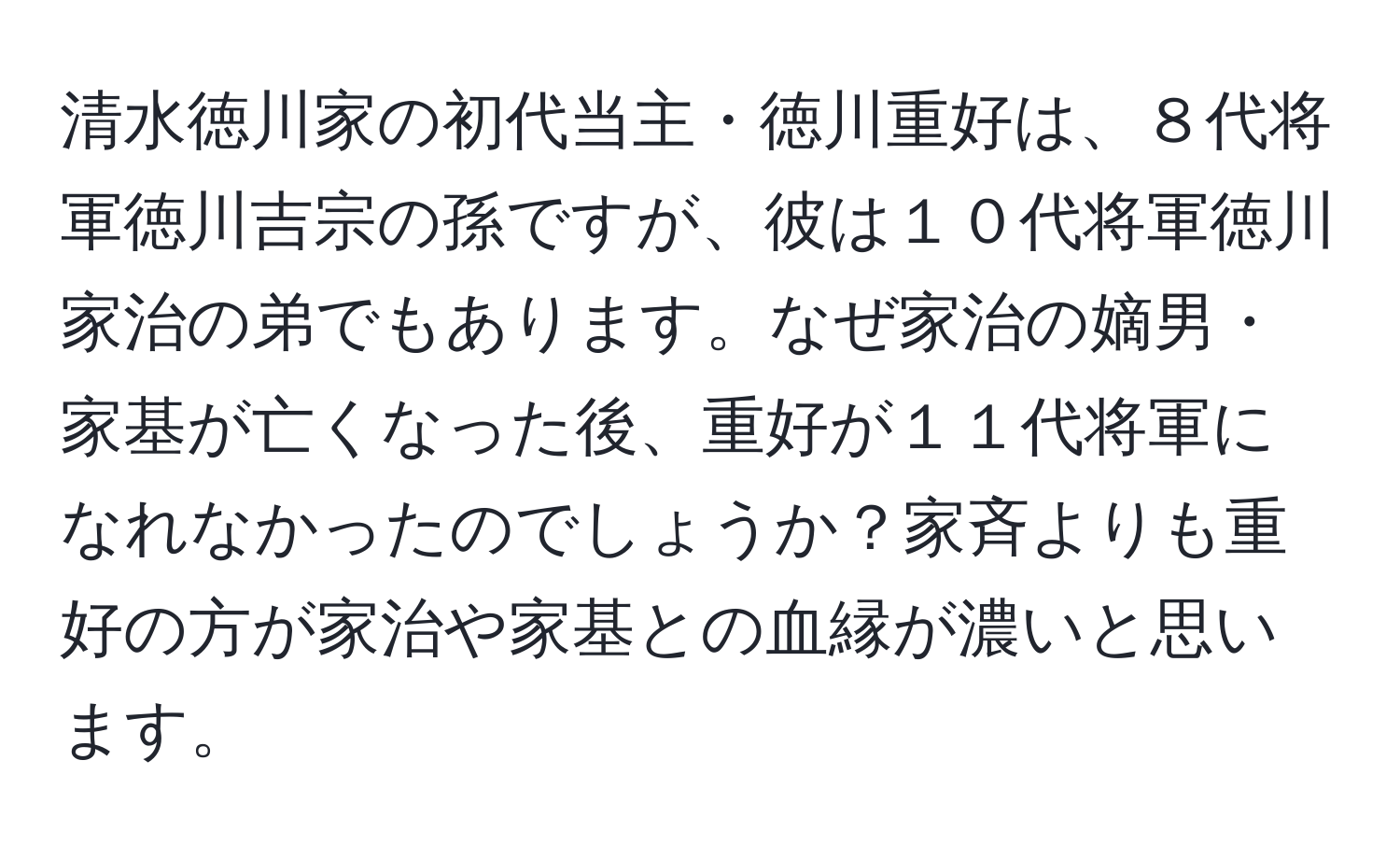 清水徳川家の初代当主・徳川重好は、８代将軍徳川吉宗の孫ですが、彼は１０代将軍徳川家治の弟でもあります。なぜ家治の嫡男・家基が亡くなった後、重好が１１代将軍になれなかったのでしょうか？家斉よりも重好の方が家治や家基との血縁が濃いと思います。