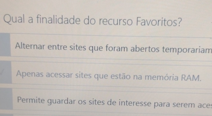 Qual a finalidade do recurso Favoritos?
Alternar entre sites que foram abertos temporariam
Apenas acessar sites que estão na memória RAM.
Permite guardar os sites de interesse para serem aces