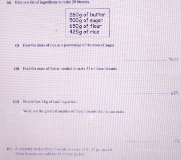 Here is a list of ingredients to make 20 biscuits.
260g of butter
500g of sugar
650g of flour
425g of rice 
(i) Find the mass of rice as a percentage of the mass of sugar. 
_ % [1] 
(ii) Find the mass of butter needed to make 35 of these biscuits 
_g [2] 
(iii) Michel has 2kg of each ingredient. 
Work out the greatest number of these biscuits that he can make. 
_[3] 
(b) A company makes these biscuits at a cost of $1.35 per packet. 
These biscuits are sold for $1.89 per packet: