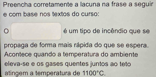 Preencha corretamente a lacuna na frase a seguir 
e com base nos textos do curso: 
é um tipo de incêndio que se 
propaga de forma mais rápida do que se espera. 
Acontece quando a temperatura do ambiente 
eleva-se e os gases quentes juntos ao teto 
atingem a temperatura de 1100°C.