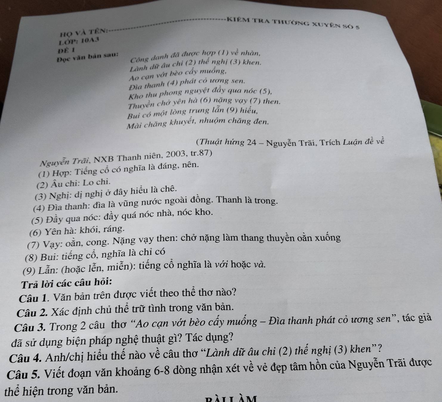 Kiêm tra thưởng xuyên só 5
họ và tên:
LỚP: 10A3
Để 1
Công danh đã được hợp (1) về nhàn,
Đọc văn bản sau:
Lành dữ âu chỉ (2) thế nghị (3) khen.
Ao cạn vớt bèo cấy muống,
Đìa thanh (4) phát cỏ ương sen.
Kho thu phong nguyệt đầy qua nóc (5),
Thuyền chở yên hà (6) nặng vạy (7) then.
Bui có một lòng trung lẫn (9) hiếu,
Mài chăng khuyết, nhuộm chăng đen.
(Thuật hứng 24 - Nguyễn Trãi, Trích Luận đề về
Nguyễn Trãi, NXB Thanh niên, 2003, tr.87)
(1) Hợp: Tiếng cổ có nghĩa là đáng, nên.
(2) Âu chi: Lo chi.
(3) Nghị: dị nghị ở đây hiểu là chê.
(4) Đìa thanh: đìa là vũng nước ngoài đồng. Thanh là trong.
(5) Đầy qua nóc: đầy quá nóc nhà, nóc kho.
(6) Yên hà: khói, ráng.
(7) Vạy: oằn, cong. Nặng vạy then: chở nặng làm thang thuyền oằn xuống
(8) Bui: tiếng cổ, nghĩa là chỉ có
(9) Lẫn: (hoặc lễn, miễn): tiếng cổ nghĩa là với hoặc và.
Trả lời các câu hỏi:
Câu 1. Văn bản trên được viết theo thể thơ nào?
Câu 2. Xác định chủ thể trữ tình trong văn bản.
Câu 3. Trong 2 câu thơ “Ao cạn vớt bèo cấy muống - Đìa thanh phát cỏ ương sen”, tác giả
đã sử dụng biện pháp nghệ thuật gì? Tác dụng?
Câu 4. Anh/chị hiểu thế nào về câu thơ “Lành dữ âu chi (2) thế nghị (3) khen”?
Câu 5. Viết đoạn văn khoảng 6-8 dòng nhận xét về vẻ đẹp tâm hồn của Nguyễn Trãi được
thể hiện trong văn bản.
bài làm