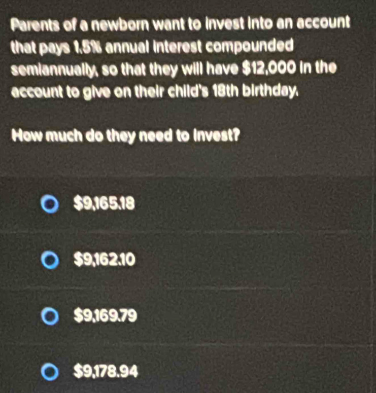 Parents of a newborn want to invest into an account
that pays 1.5% annual interest compounded
semiannually, so that they will have $12,000 in the
account to give on their child's 18th birthday.
How much do they need to invest?
$9,165.18
$9,162.10
$9,169.79
$9,178.94