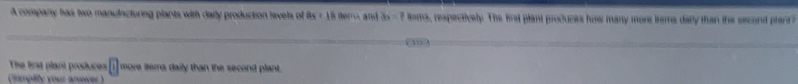 A company has two manulacturing plants with daily production levels of 8x+18anentand 3a=7 oms, respectively. The lirsl plant produces how many more irems daily than the second plant? 
m 
The first plant produces [1 more ltems daily than the second plant. 
(simplity your arwer )