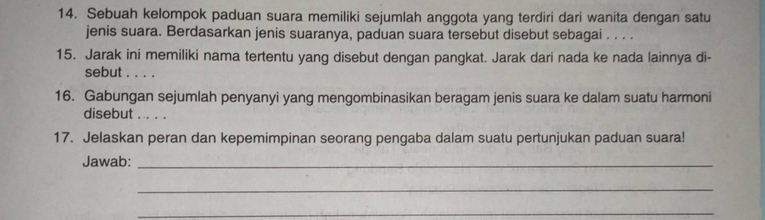 Sebuah kelompok paduan suara memiliki sejumlah anggota yang terdiri dari wanita dengan satu 
jenis suara. Berdasarkan jenis suaranya, paduan suara tersebut disebut sebagai . . . . 
15. Jarak ini memiliki nama tertentu yang disebut dengan pangkat. Jarak dari nada ke nada lainnya di- 
sebut . . . . 
16. Gabungan sejumlah penyanyi yang mengombinasikan beragam jenis suara ke dalam suatu harmoni 
disebut .. 
17. Jelaskan peran dan kepemimpinan seorang pengaba dalam suatu pertunjukan paduan suara! 
Jawab:_ 
_ 
_