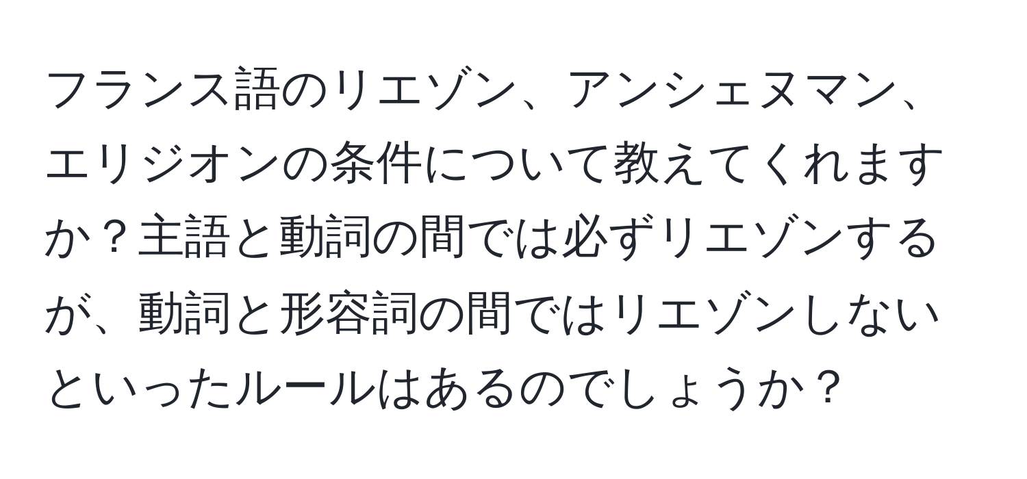 フランス語のリエゾン、アンシェヌマン、エリジオンの条件について教えてくれますか？主語と動詞の間では必ずリエゾンするが、動詞と形容詞の間ではリエゾンしないといったルールはあるのでしょうか？