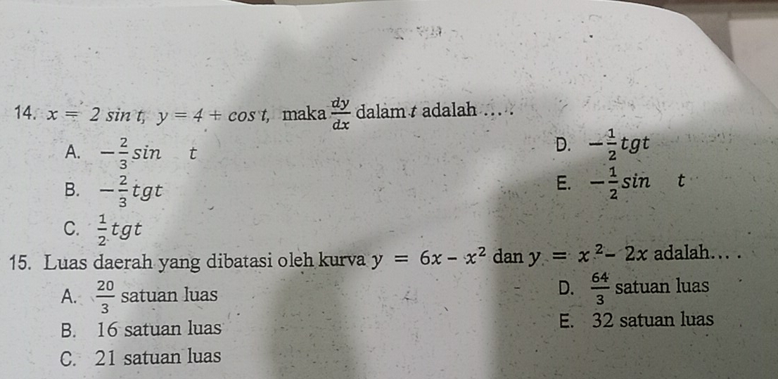 x=2sin t, y=4+cos t maka  dy/dx  dalam t adalah ... .
A. - 2/3 sin t
D. - 1/2 tgt
E.
B. - 2/3 tgt - 1/2 sin t
C.  1/2 tgt
15. Luas daerah yang dibatasi oleh kurva y=6x-x^2 dan y=x^2-2x adalah... .
A.  20/3  S satu an luas D.  64/3  satuan luas
B. 16 satuan luas E. 32 satuan luas
C. 21 satuan luas